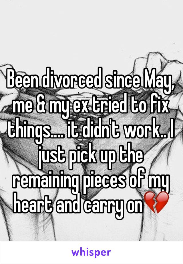 Been divorced since May, me & my ex tried to fix things.... it didn't work.. I just pick up the remaining pieces of my heart and carry on💔