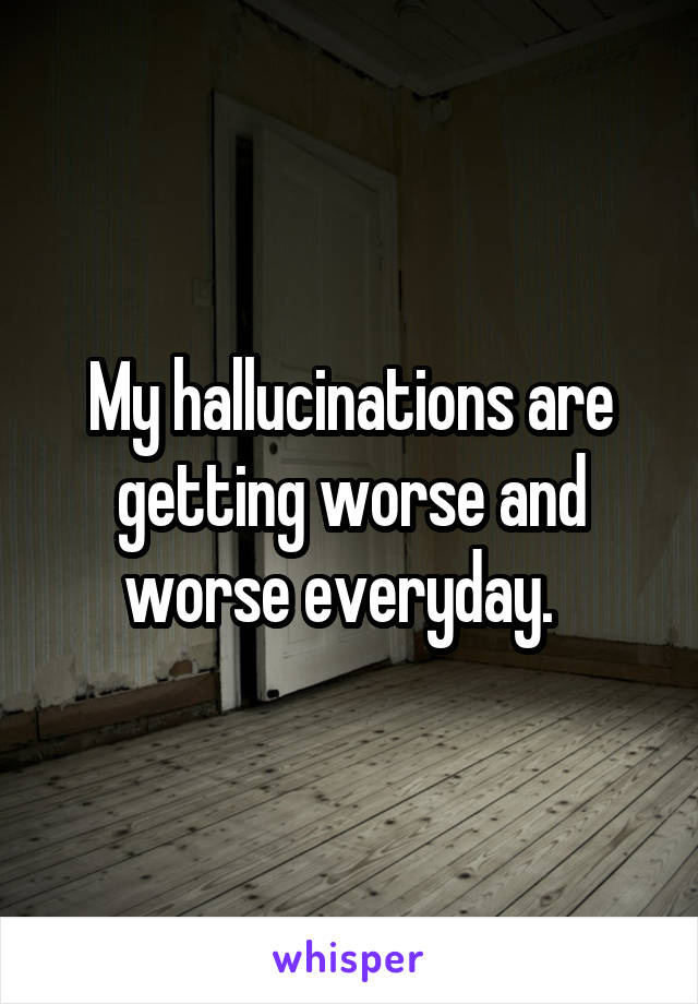 My hallucinations are getting worse and worse everyday.  