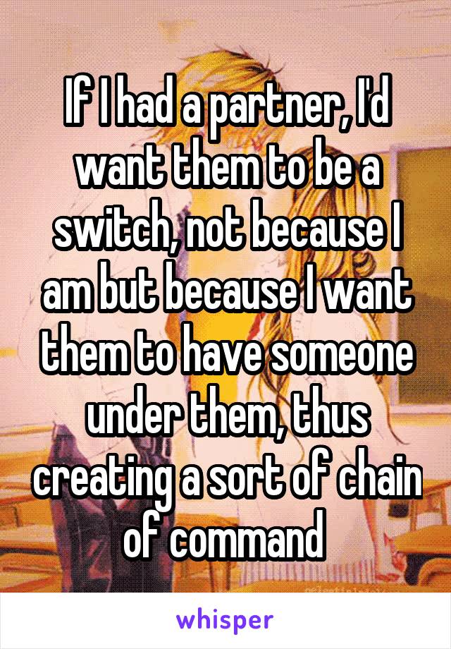 If I had a partner, I'd want them to be a switch, not because I am but because I want them to have someone under them, thus creating a sort of chain of command 