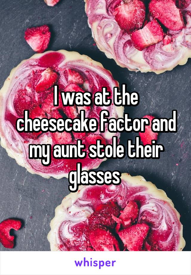 I was at the cheesecake factor and my aunt stole their glasses 