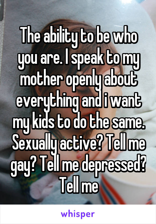 The ability to be who you are. I speak to my mother openly about everything and i want my kids to do the same. Sexually active? Tell me gay? Tell me depressed? Tell me