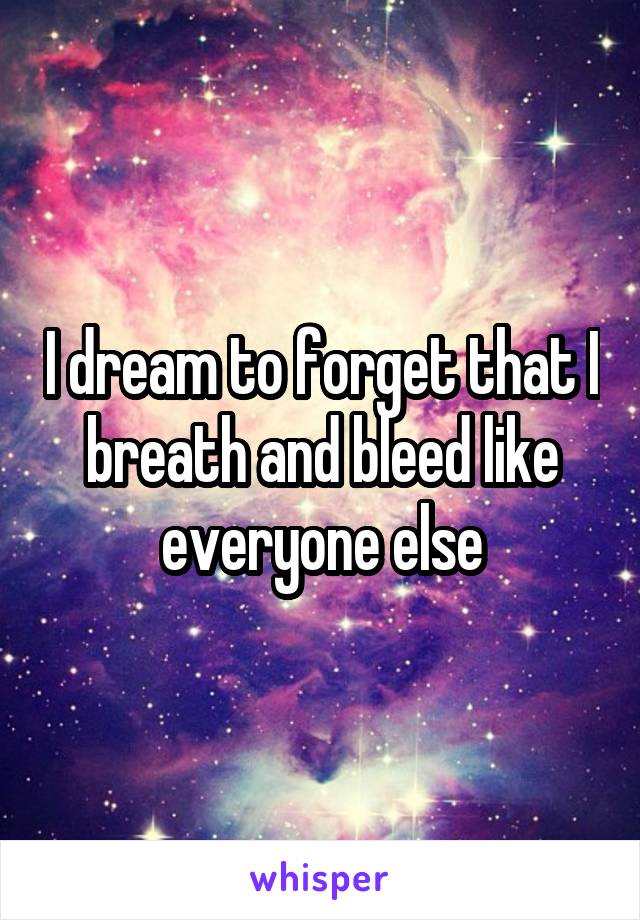 I dream to forget that I breath and bleed like everyone else