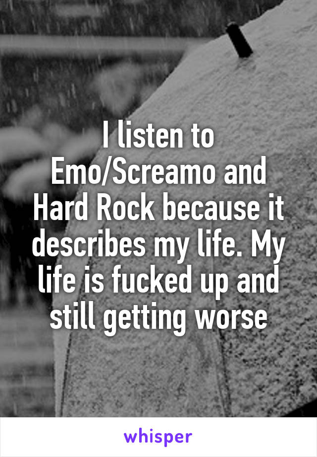 I listen to Emo/Screamo and Hard Rock because it describes my life. My life is fucked up and still getting worse