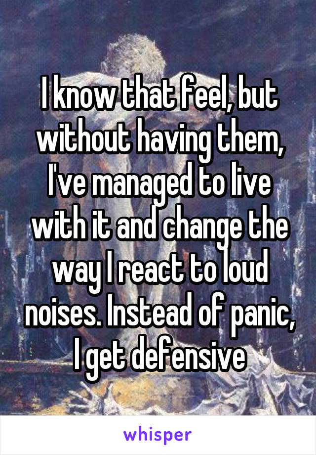 I know that feel, but without having them, I've managed to live with it and change the way I react to loud noises. Instead of panic, I get defensive