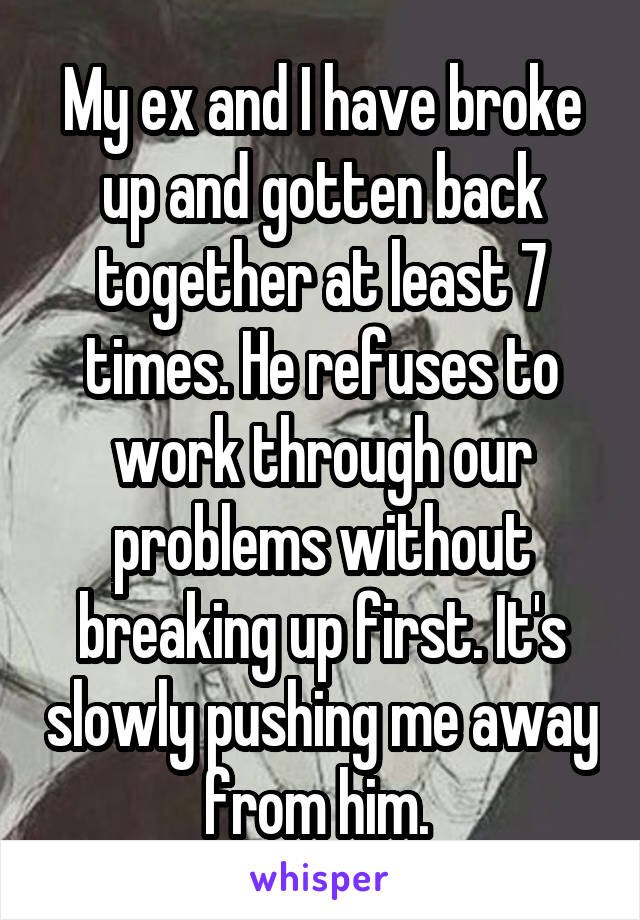 My ex and I have broke up and gotten back together at least 7 times. He refuses to work through our problems without breaking up first. It's slowly pushing me away from him. 