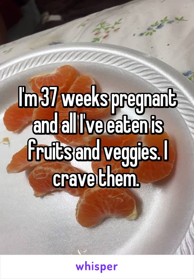 I'm 37 weeks pregnant and all I've eaten is fruits and veggies. I crave them. 