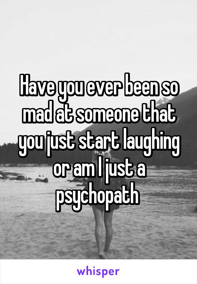 Have you ever been so mad at someone that you just start laughing or am I just a psychopath 