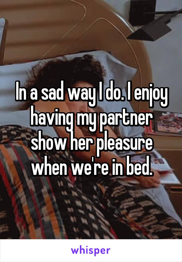 In a sad way I do. I enjoy having my partner show her pleasure when we're in bed.