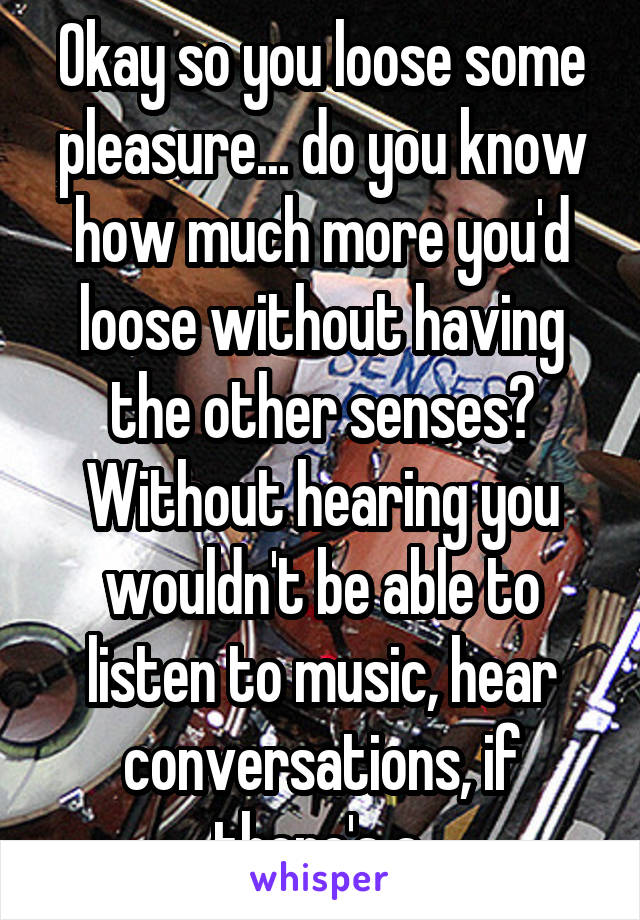 Okay so you loose some pleasure... do you know how much more you'd loose without having the other senses? Without hearing you wouldn't be able to listen to music, hear conversations, if there's a 