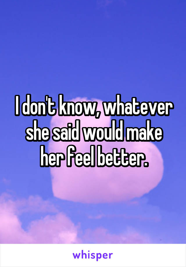 I don't know, whatever she said would make her feel better.