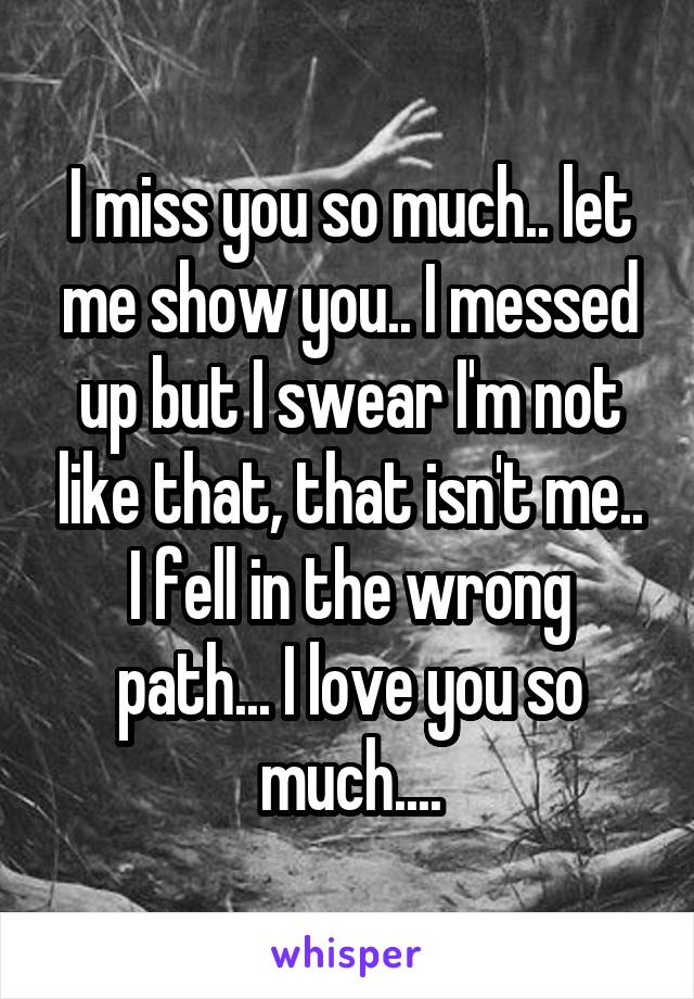 I miss you so much.. let me show you.. I messed up but I swear I'm not like that, that isn't me.. I fell in the wrong path... I love you so much....