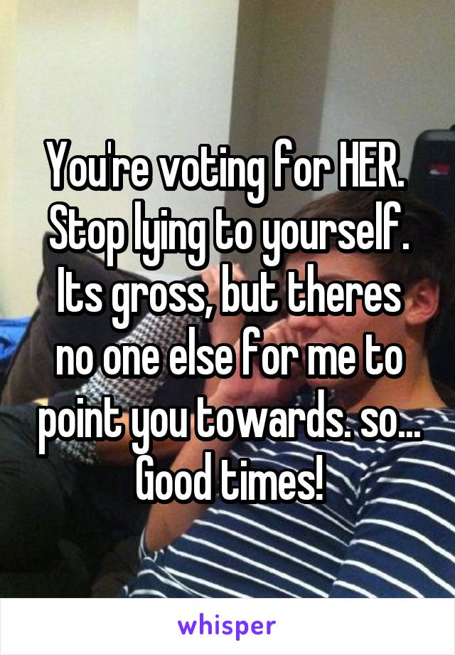 You're voting for HER. 
Stop lying to yourself.
Its gross, but theres no one else for me to point you towards. so... Good times!