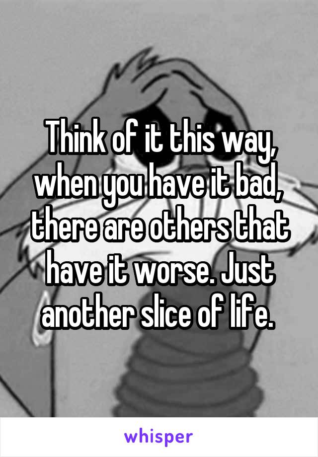 Think of it this way, when you have it bad,  there are others that have it worse. Just another slice of life. 