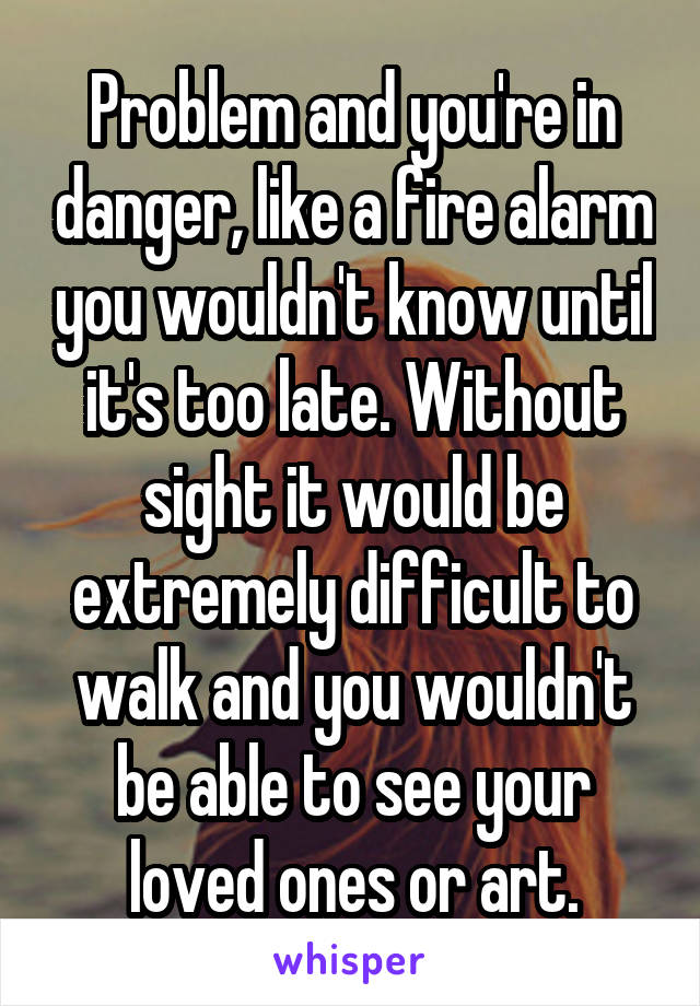 Problem and you're in danger, like a fire alarm you wouldn't know until it's too late. Without sight it would be extremely difficult to walk and you wouldn't be able to see your loved ones or art.