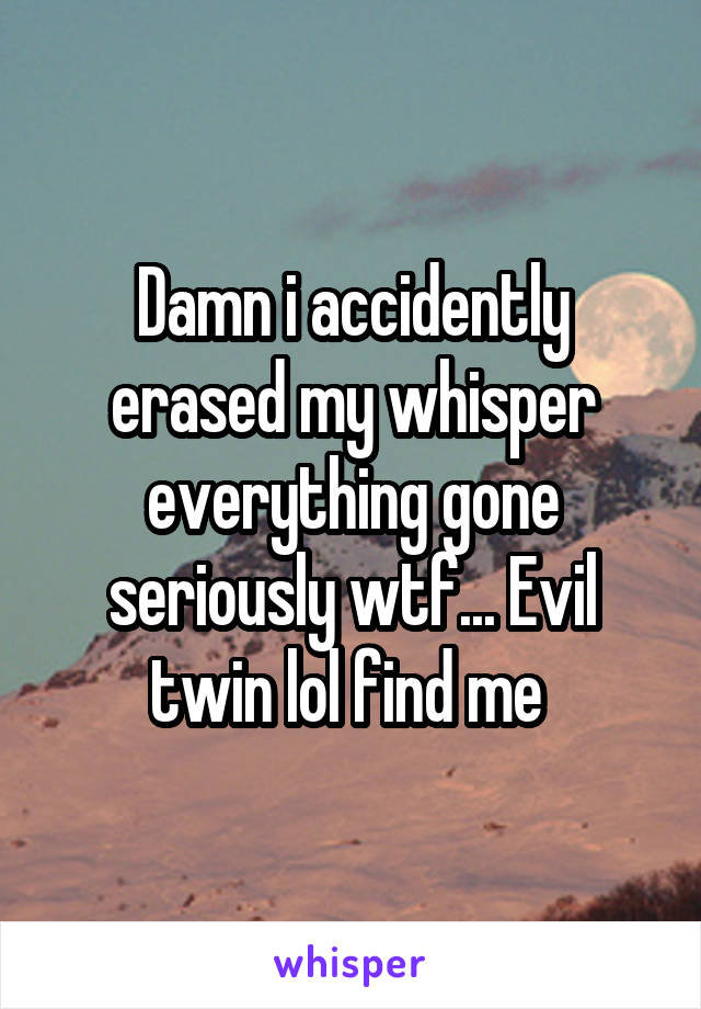 Damn i accidently erased my whisper everything gone seriously wtf... Evil twin lol find me 