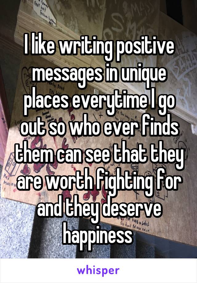 I like writing positive messages in unique places everytime I go out so who ever finds them can see that they are worth fighting for and they deserve happiness 