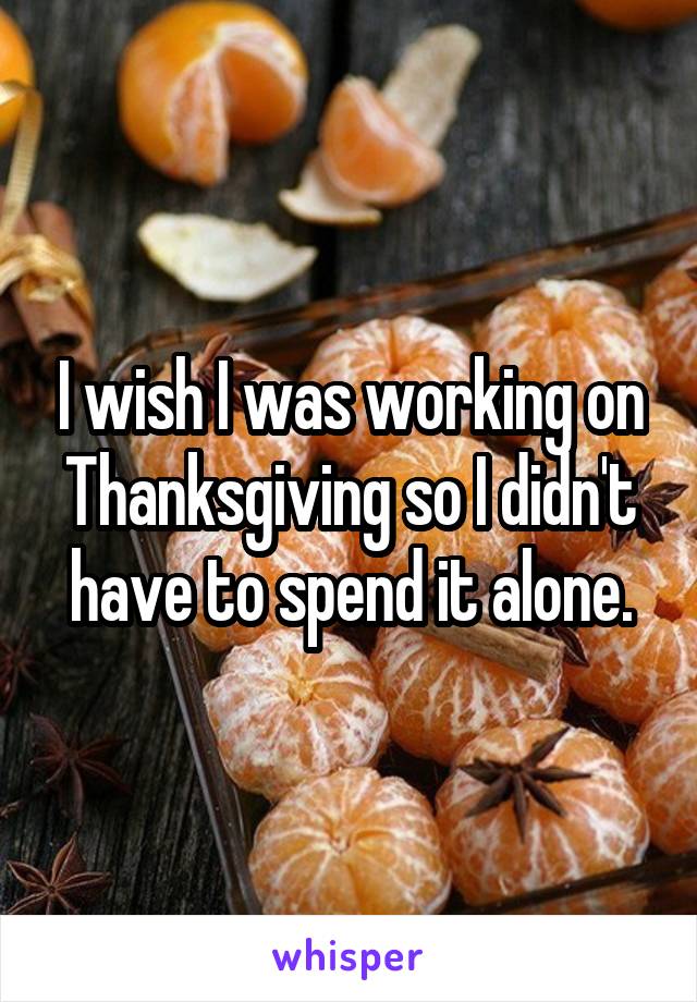 I wish I was working on Thanksgiving so I didn't have to spend it alone.