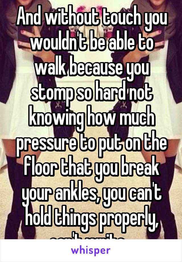 And without touch you wouldn't be able to walk because you stomp so hard not knowing how much pressure to put on the floor that you break your ankles, you can't hold things properly, can't write...