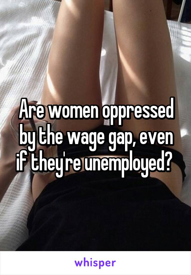 Are women oppressed by the wage gap, even if they're unemployed? 