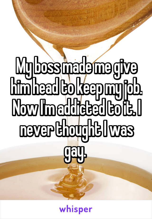 My boss made me give him head to keep my job. Now I'm addicted to it. I never thought I was gay. 