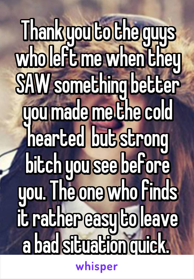 Thank you to the guys who left me when they SAW something better you made me the cold hearted  but strong bitch you see before you. The one who finds it rather easy to leave a bad situation quick. 