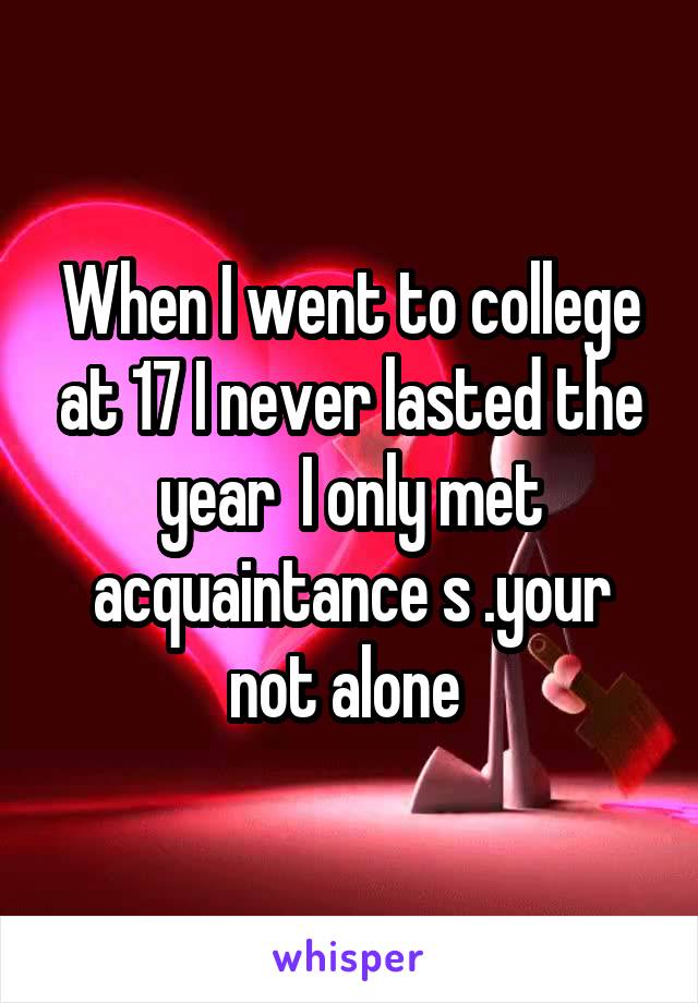 When I went to college at 17 I never lasted the year  I only met acquaintance s .your not alone 