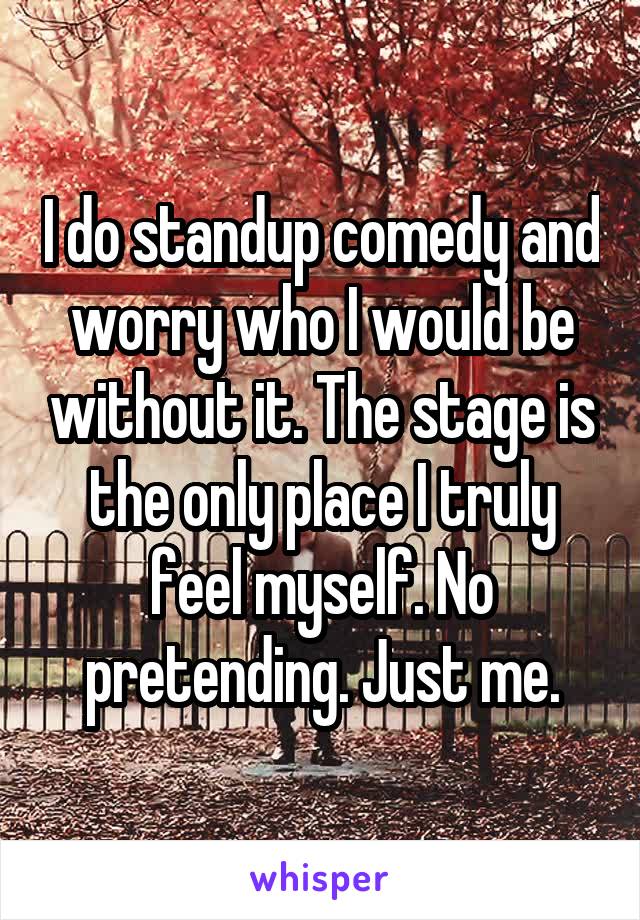 I do standup comedy and worry who I would be without it. The stage is the only place I truly feel myself. No pretending. Just me.