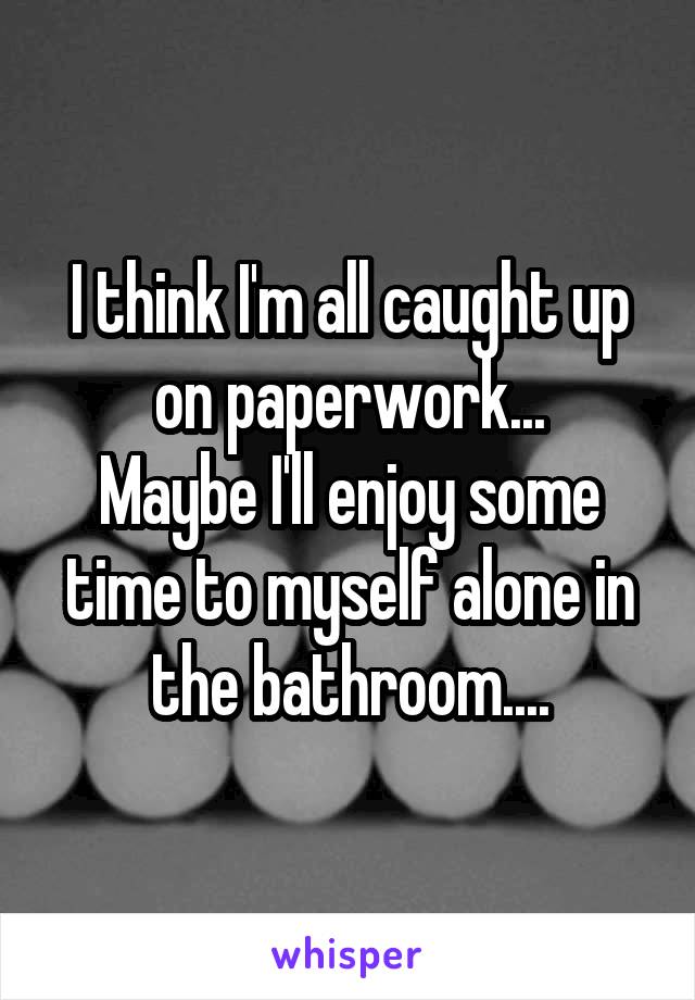 I think I'm all caught up on paperwork...
Maybe I'll enjoy some time to myself alone in the bathroom....