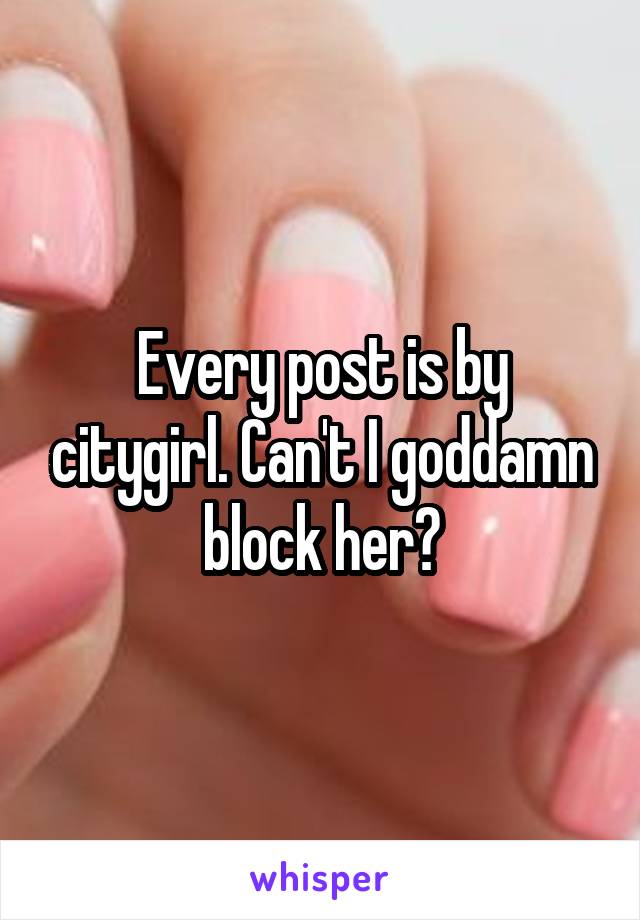 Every post is by citygirl. Can't I goddamn block her?