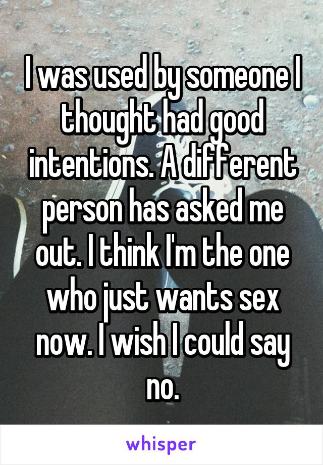 I was used by someone I thought had good intentions. A different person has asked me out. I think I'm the one who just wants sex now. I wish I could say no.