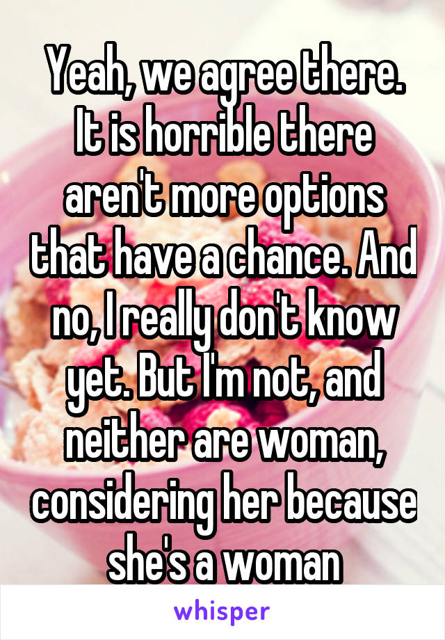 Yeah, we agree there. It is horrible there aren't more options that have a chance. And no, I really don't know yet. But I'm not, and neither are woman, considering her because she's a woman