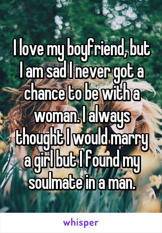 I love my boyfriend, but I am sad I never got a chance to be with a woman. I always thought I would marry a girl but I found my soulmate in a man.