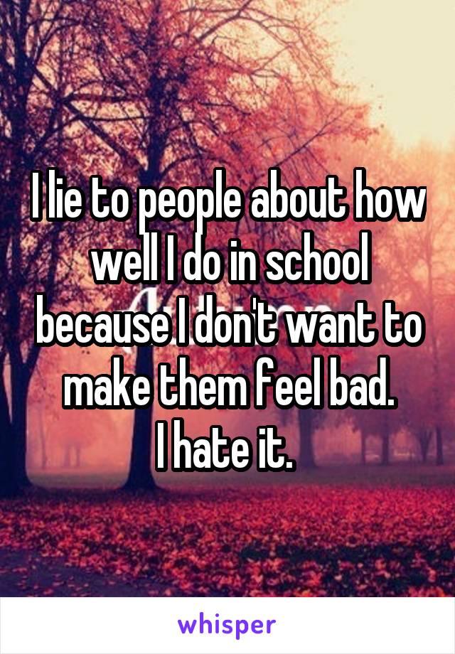 I lie to people about how well I do in school because I don't want to make them feel bad.
I hate it. 