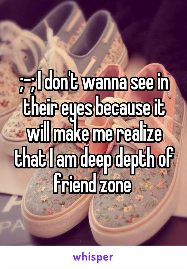 ;-; I don't wanna see in their eyes because it will make me realize that I am deep depth of friend zone 