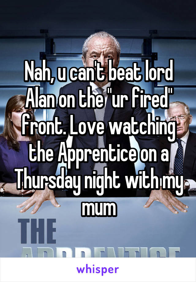 Nah, u can't beat lord Alan on the "ur fired" front. Love watching the Apprentice on a Thursday night with my mum