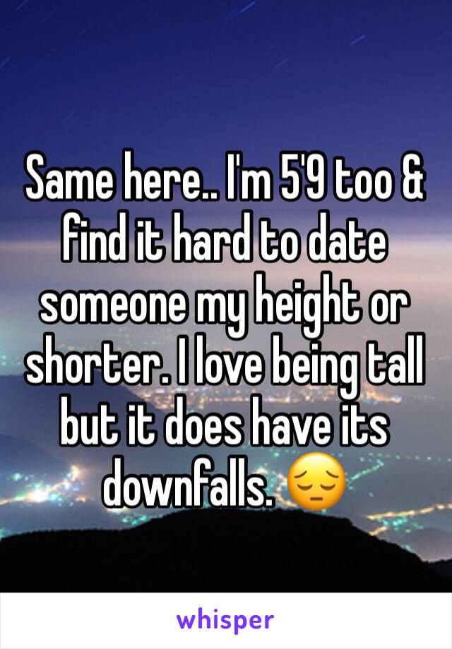 Same here.. I'm 5'9 too & find it hard to date someone my height or shorter. I love being tall but it does have its downfalls. 😔