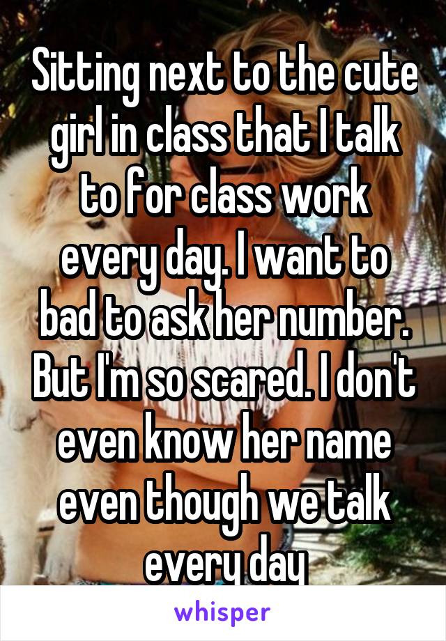 Sitting next to the cute girl in class that I talk to for class work every day. I want to bad to ask her number. But I'm so scared. I don't even know her name even though we talk every day