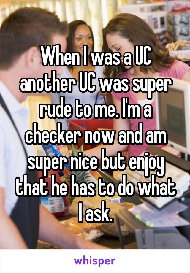 When I was a UC another UC was super rude to me. I'm a checker now and am super nice but enjoy that he has to do what I ask.