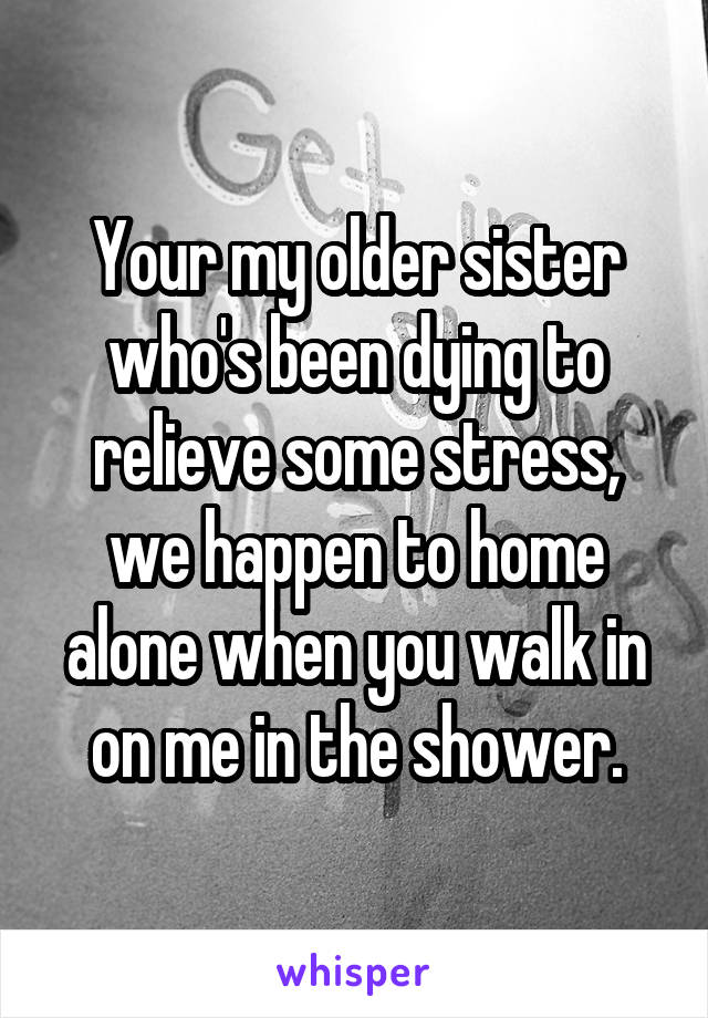 Your my older sister who's been dying to relieve some stress, we happen to home alone when you walk in on me in the shower.