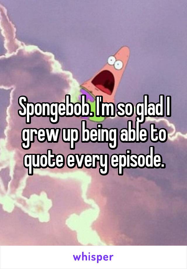 Spongebob. I'm so glad I grew up being able to quote every episode.