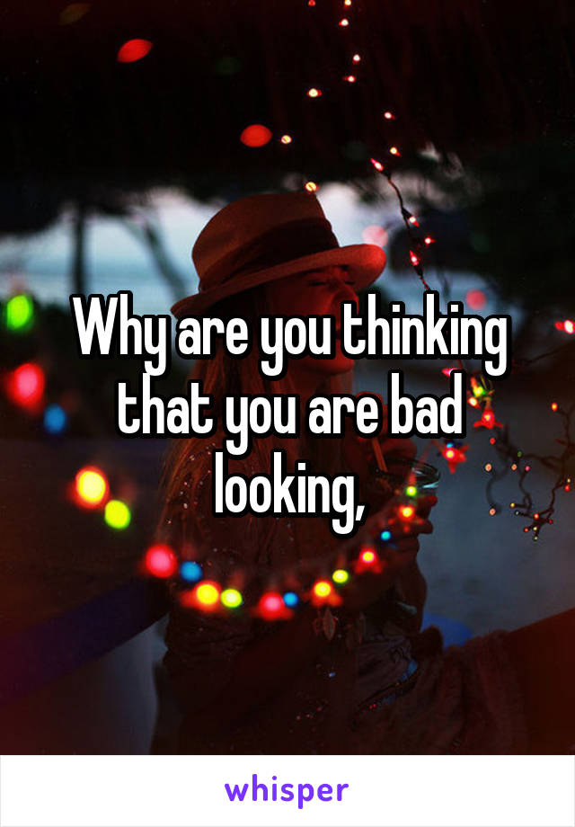 Why are you thinking that you are bad looking,