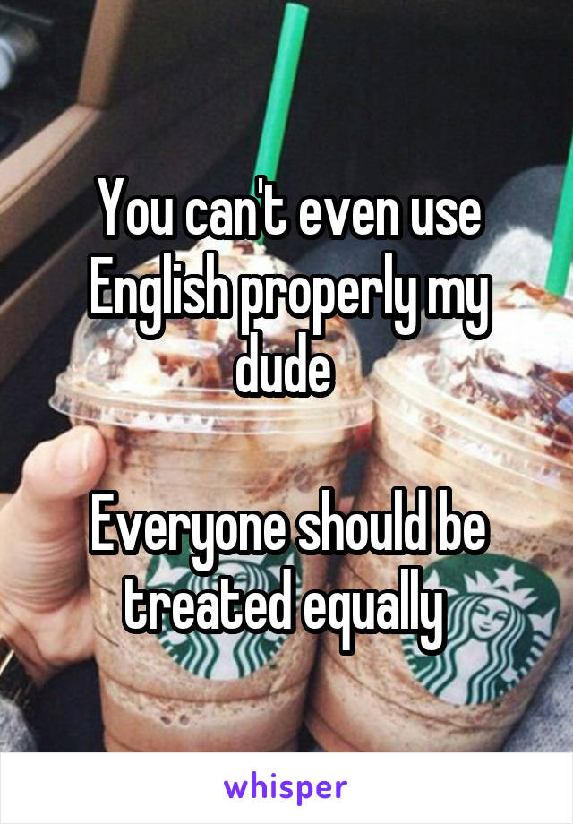 You can't even use English properly my dude 

Everyone should be treated equally 