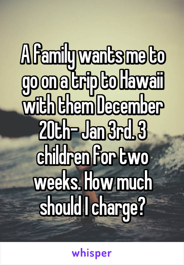 A family wants me to go on a trip to Hawaii with them December 20th- Jan 3rd. 3 children for two weeks. How much should I charge?