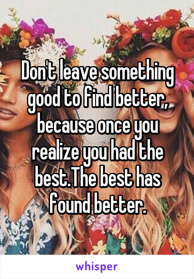 Don't leave something good to find better, because once you realize you had the best.The best has found better.