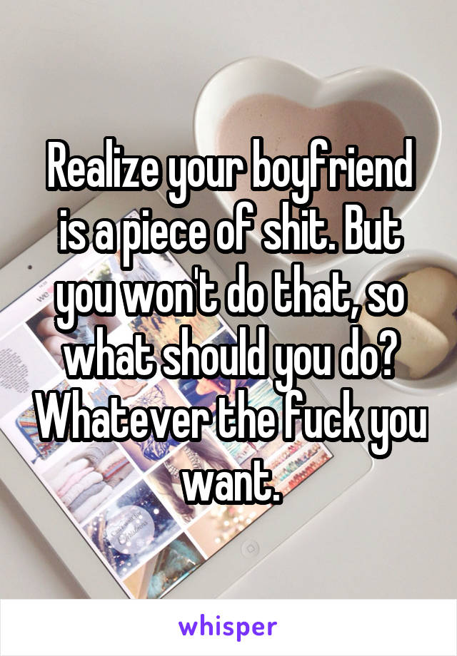 Realize your boyfriend is a piece of shit. But you won't do that, so what should you do? Whatever the fuck you want.