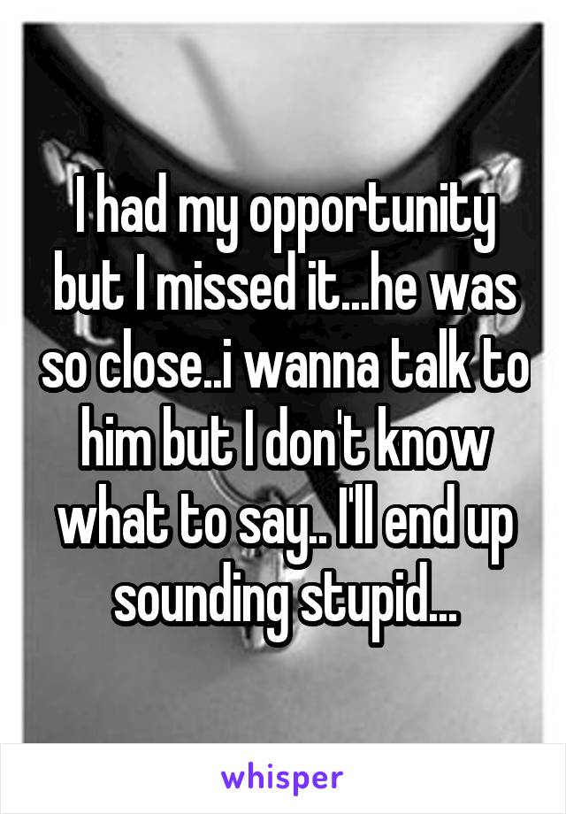 I had my opportunity but I missed it...he was so close..i wanna talk to him but I don't know what to say.. I'll end up sounding stupid...