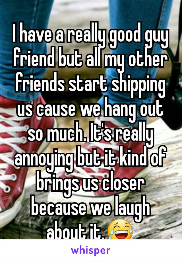 I have a really good guy friend but all my other friends start shipping us cause we hang out so much. It's really annoying but it kind of brings us closer because we laugh about it.😂