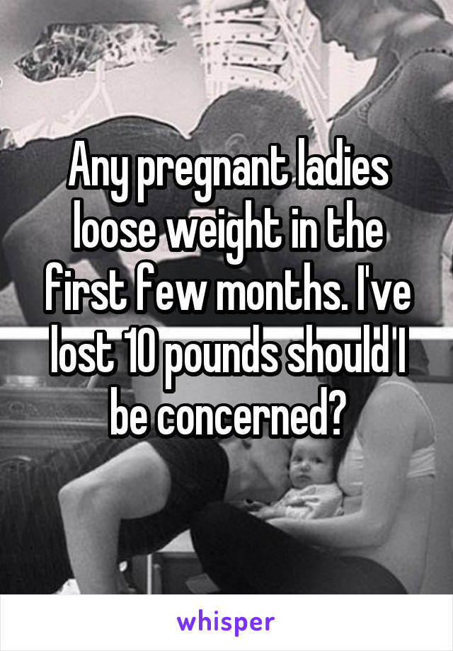 Any pregnant ladies loose weight in the first few months. I've lost 10 pounds should I be concerned?
