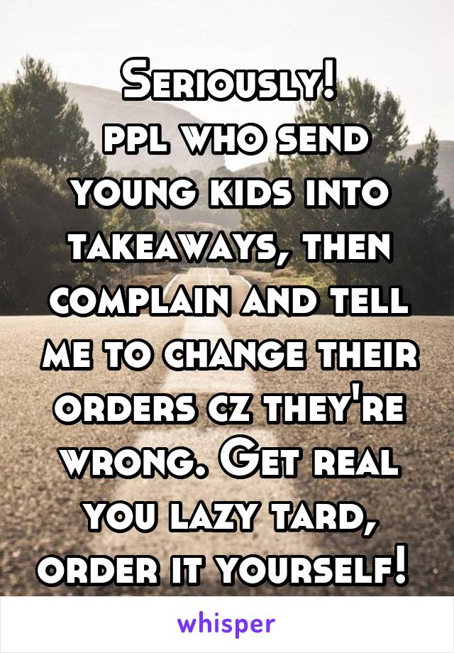 Seriously!
 ppl who send young kids into takeaways, then complain and tell me to change their orders cz they're wrong. Get real you lazy tard, order it yourself! 