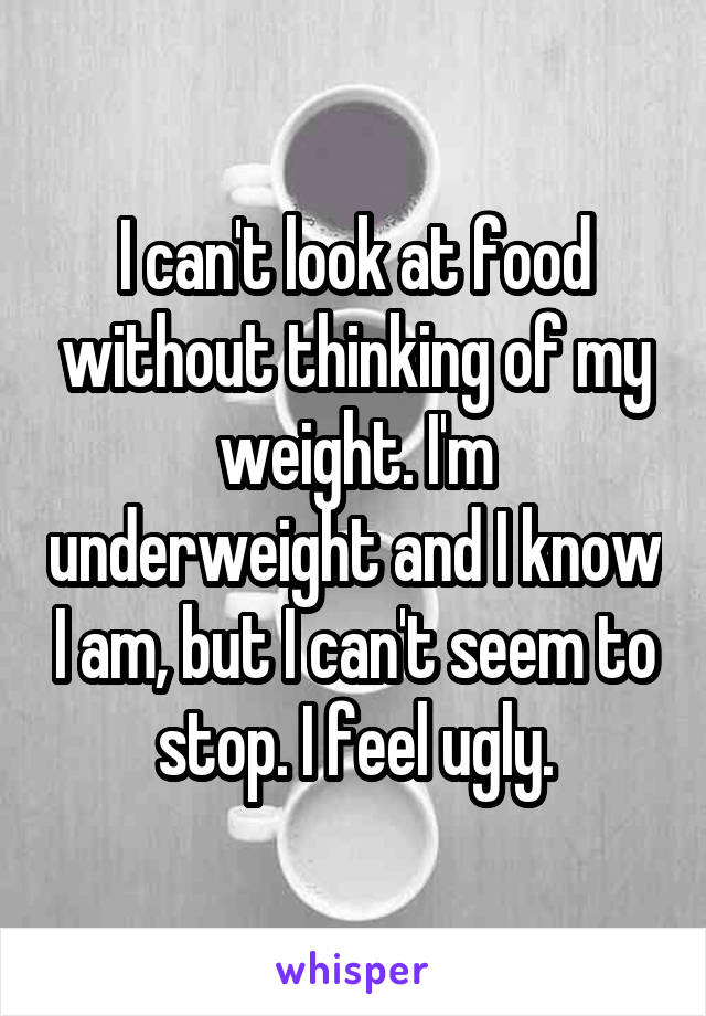 I can't look at food without thinking of my weight. I'm underweight and I know I am, but I can't seem to stop. I feel ugly.